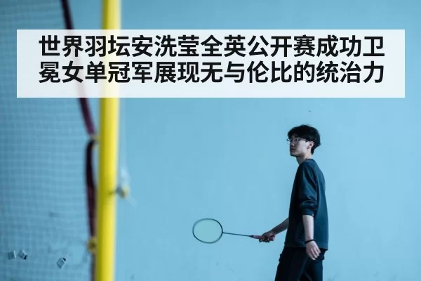 世界羽坛安洗莹全英公开赛成功卫冕女单冠军展现无与伦比的统治力