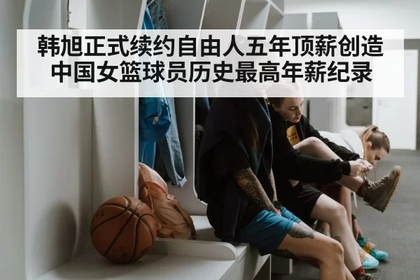 韩旭正式续约自由人五年顶薪创造中国女篮球员历史最高年薪纪录