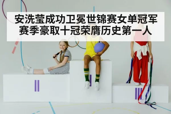 安洗莹成功卫冕世锦赛女单冠军赛季豪取十冠荣膺历史第一人