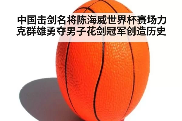 中国击剑名将陈海威世界杯赛场力克群雄勇夺男子花剑冠军创造历史